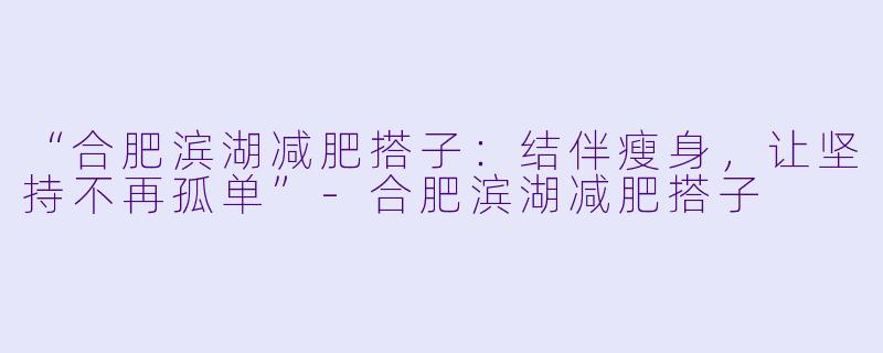 “合肥滨湖减肥搭子：结伴瘦身，让坚持不再孤单”-合肥滨湖减肥搭子