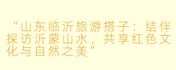 “山东临沂旅游搭子：结伴探访沂蒙山水，共享红色文化与自然之美”