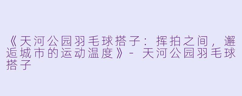 《天河公园羽毛球搭子:挥拍之间,邂逅城市的运动温度》