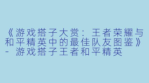 《游戏搭子大赏:王者荣耀与和平精英中的最佳队友图鉴》