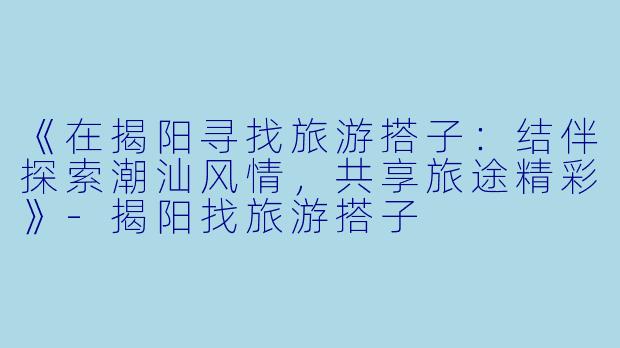 《在揭阳寻找旅游搭子：结伴探索潮汕风情，共享旅途精彩》-揭阳找旅游搭子