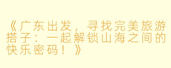 《广东出发，寻找完美旅游搭子：一起解锁山海之间的快乐密码！》