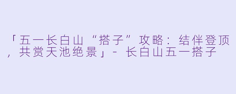 「五一长白山“搭子”攻略：结伴登顶，共赏天池绝景」-长白山五一搭子