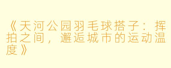 《天河公园羽毛球搭子：挥拍之间，邂逅城市的运动温度》