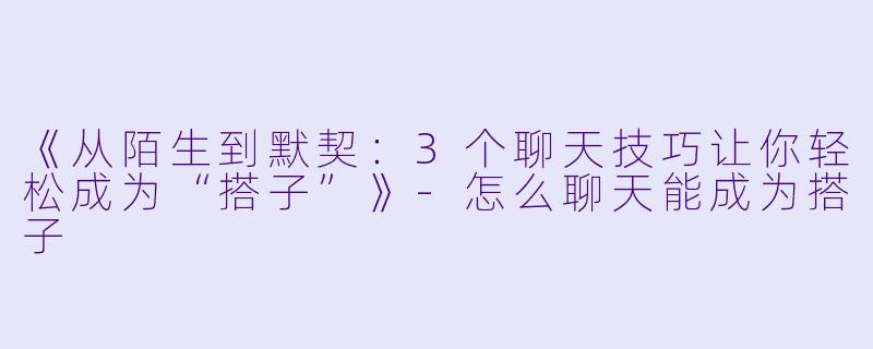 《从陌生到默契：3个聊天技巧让你轻松成为“搭子”》-怎么聊天能成为搭子