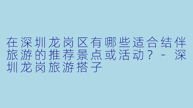 在深圳龙岗区有哪些适合结伴旅游的推荐景点或活动？-深圳龙岗旅游搭子