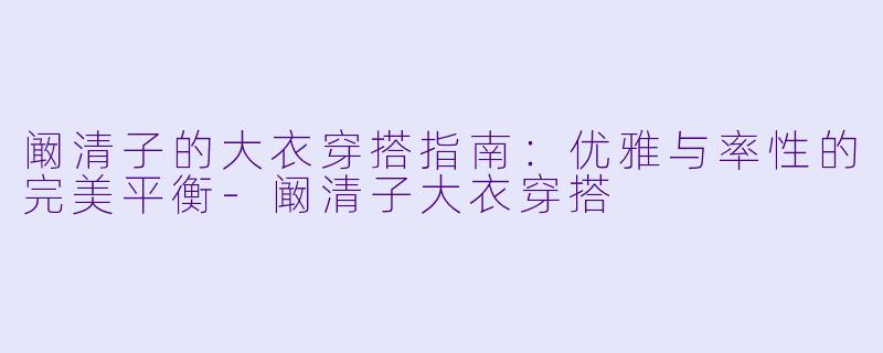 阚清子的大衣穿搭指南：优雅与率性的完美平衡-阚清子大衣穿搭