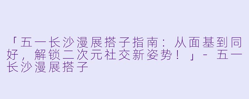「五一长沙漫展搭子指南：从面基到同好，解锁二次元社交新姿势！」-五一长沙漫展搭子