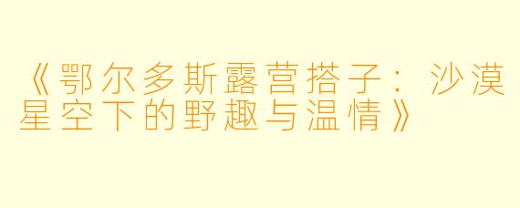 《鄂尔多斯露营搭子：沙漠星空下的野趣与温情》