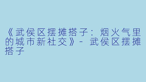 《武侯区摆摊搭子：烟火气里的城市新社交》-武侯区摆摊搭子