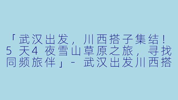「武汉出发,川西搭子集结!5天4夜雪山草原之旅,寻找同频旅伴」