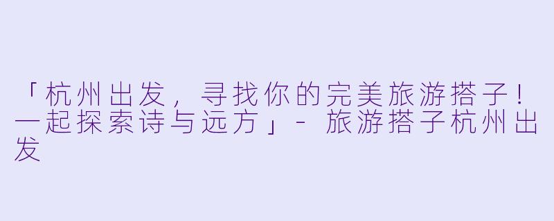 「杭州出发，寻找你的完美旅游搭子！一起探索诗与远方」-旅游搭子杭州出发