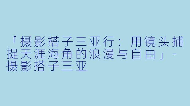 「摄影搭子三亚行：用镜头捕捉天涯海角的浪漫与自由」-摄影搭子三亚