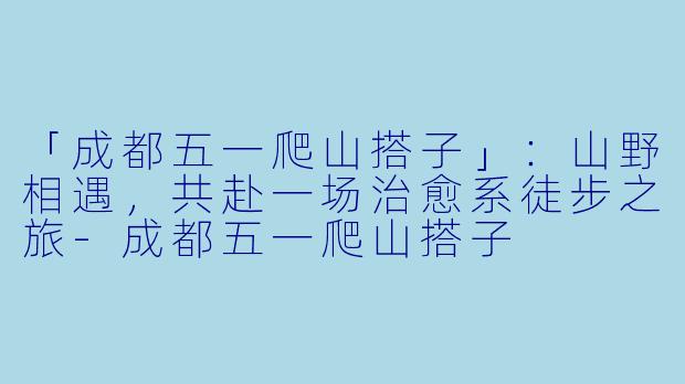 「成都五一爬山搭子」：山野相遇，共赴一场治愈系徒步之旅-成都五一爬山搭子
