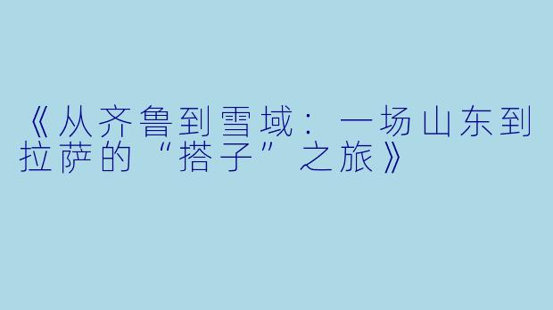 《从齐鲁到雪域：一场山东到拉萨的“搭子”之旅》