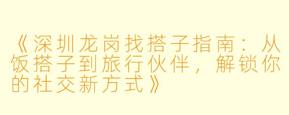 《深圳龙岗找搭子指南：从饭搭子到旅行伙伴，解锁你的社交新方式》