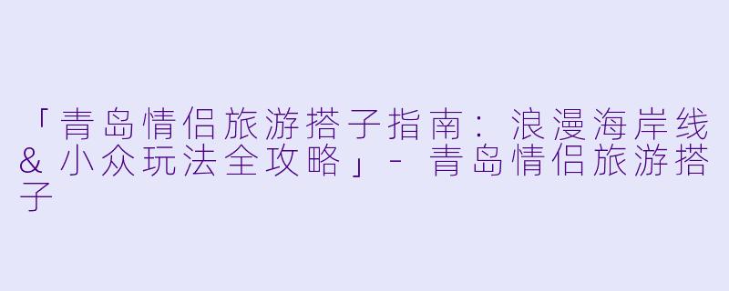 「青岛情侣旅游搭子指南：浪漫海岸线&小众玩法全攻略」-青岛情侣旅游搭子