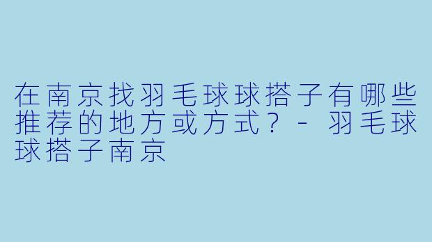 在南京找羽毛球球搭子有哪些推荐的地方或方式？-羽毛球球搭子南京