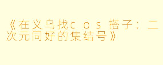 《在义乌找cos搭子：二次元同好的集结号》