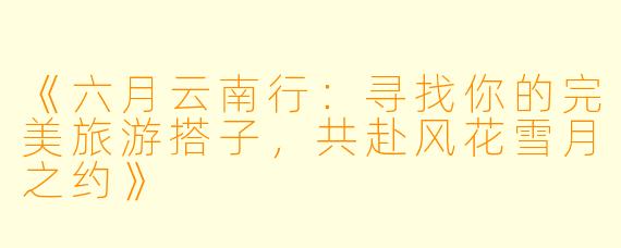 《六月云南行：寻找你的完美旅游搭子，共赴风花雪月之约》