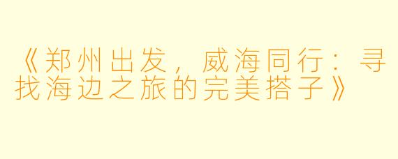 《郑州出发，威海同行：寻找海边之旅的完美搭子》