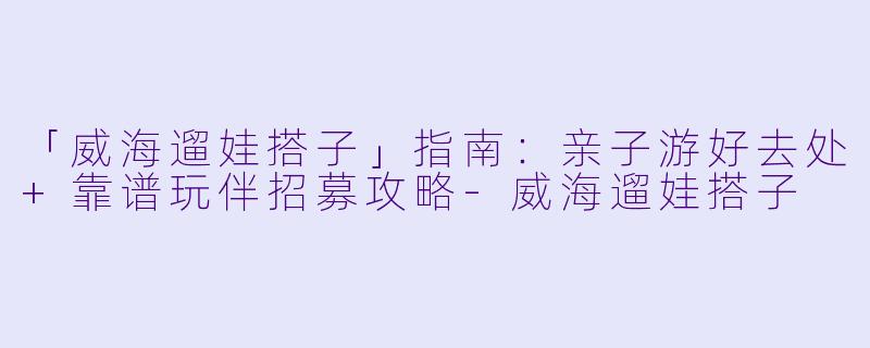 「威海遛娃搭子」指南：亲子游好去处+靠谱玩伴招募攻略-威海遛娃搭子