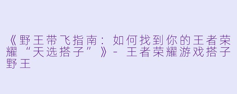 《野王带飞指南：如何找到你的王者荣耀“天选搭子”》-王者荣耀游戏搭子野王