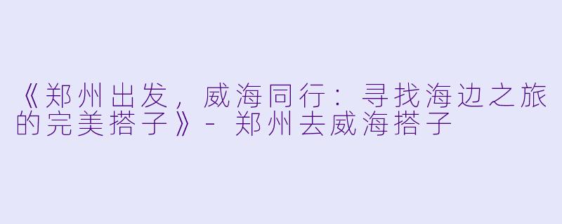《郑州出发，威海同行：寻找海边之旅的完美搭子》-郑州去威海搭子