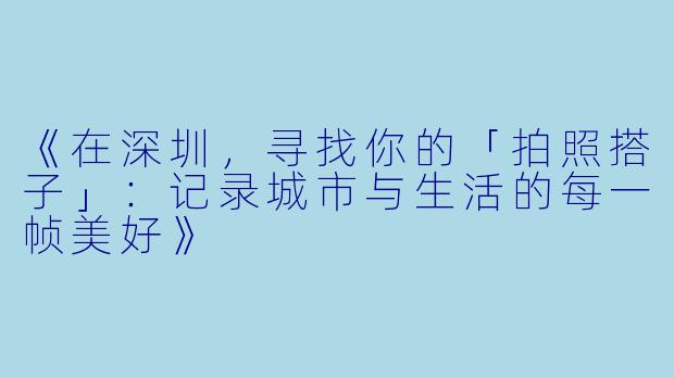 《在深圳，寻找你的「拍照搭子」：记录城市与生活的每一帧美好》