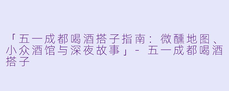 「五一成都喝酒搭子指南：微醺地图、小众酒馆与深夜故事」-五一成都喝酒搭子