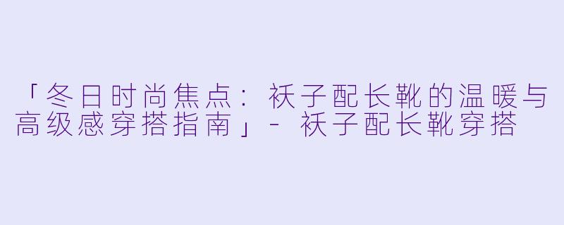 「冬日时尚焦点：袄子配长靴的温暖与高级感穿搭指南」-袄子配长靴穿搭
