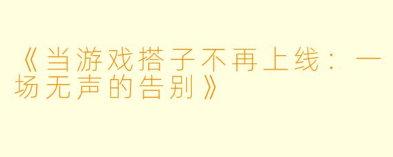 《当游戏搭子不再上线：一场无声的告别》