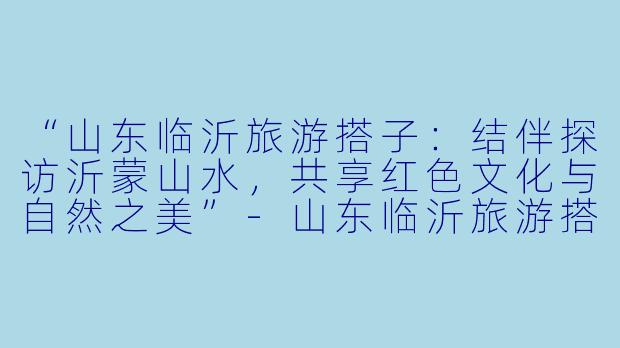 “山东临沂旅游搭子：结伴探访沂蒙山水，共享红色文化与自然之美”-山东临沂旅游搭子