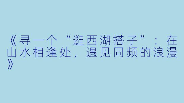 《寻一个“逛西湖搭子”:在山水相逢处,遇见同频的浪漫》