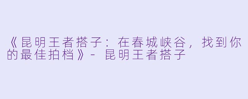 《昆明王者搭子:在春城峡谷,找到你的最佳拍档》