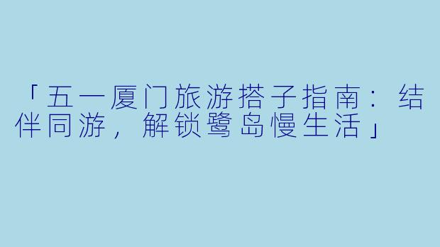 「五一厦门旅游搭子指南：结伴同游，解锁鹭岛慢生活」
