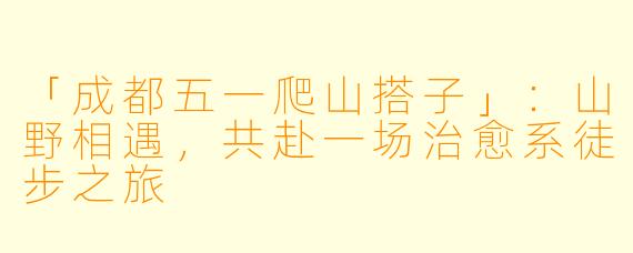 「成都五一爬山搭子」：山野相遇，共赴一场治愈系徒步之旅