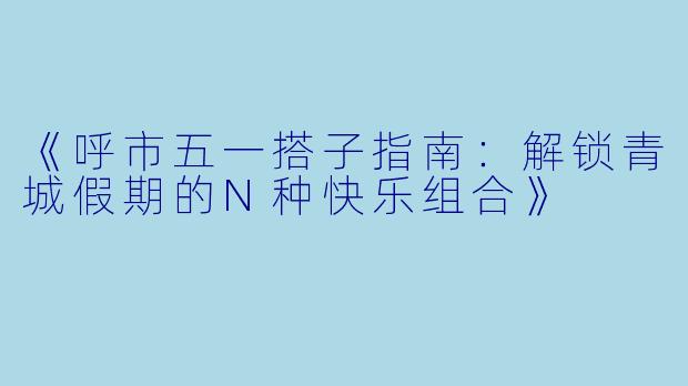 《呼市五一搭子指南：解锁青城假期的N种快乐组合》