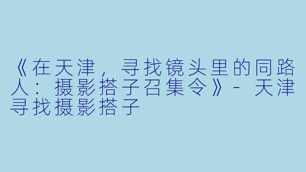 《在天津，寻找镜头里的同路人：摄影搭子召集令》-天津寻找摄影搭子