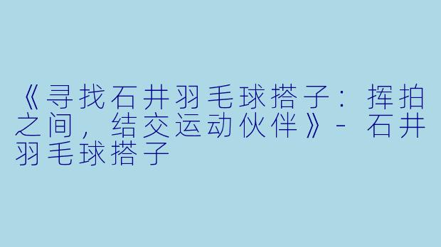 《寻找石井羽毛球搭子：挥拍之间，结交运动伙伴》-石井羽毛球搭子