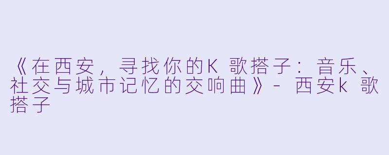 《在西安,寻找你的K歌搭子:音乐、社交与城市记忆的交响曲》