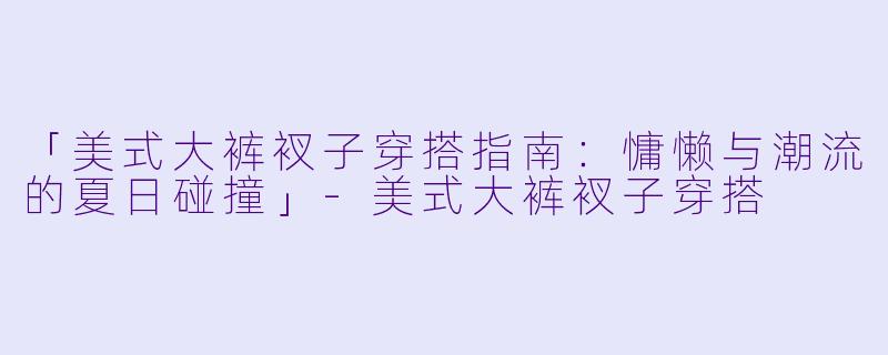 「美式大裤衩子穿搭指南:慵懒与潮流的夏日碰撞」