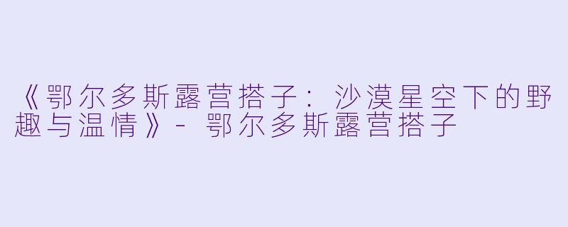 《鄂尔多斯露营搭子：沙漠星空下的野趣与温情》-鄂尔多斯露营搭子