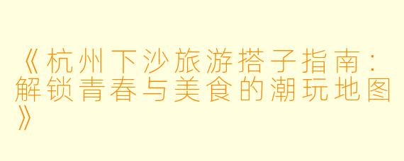 《杭州下沙旅游搭子指南：解锁青春与美食的潮玩地图》