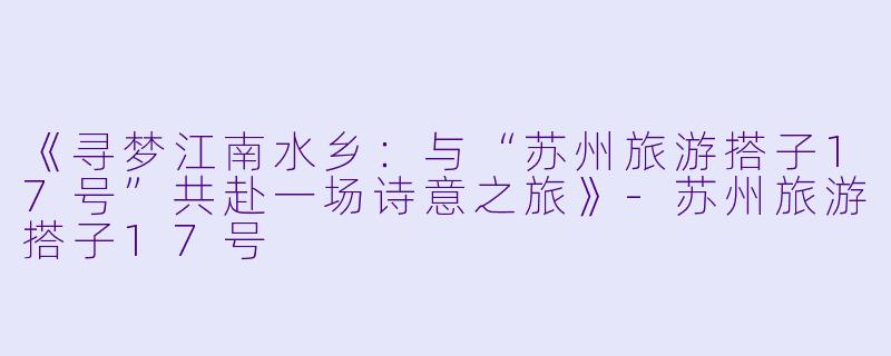 《寻梦江南水乡：与“苏州旅游搭子17号”共赴一场诗意之旅》-苏州旅游搭子17号