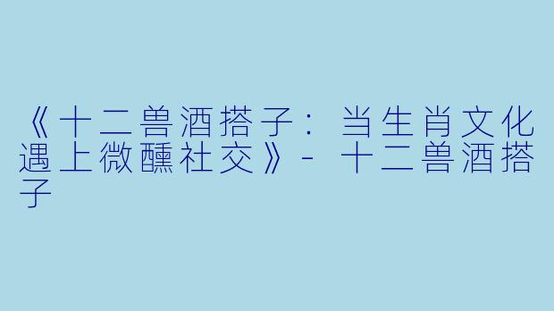 《十二兽酒搭子：当生肖文化遇上微醺社交》-十二兽酒搭子