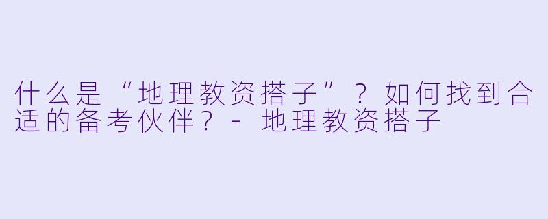 什么是“地理教资搭子”?如何找到合适的备考伙伴?