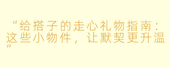 “给搭子的走心礼物指南：这些小物件，让默契更升温”