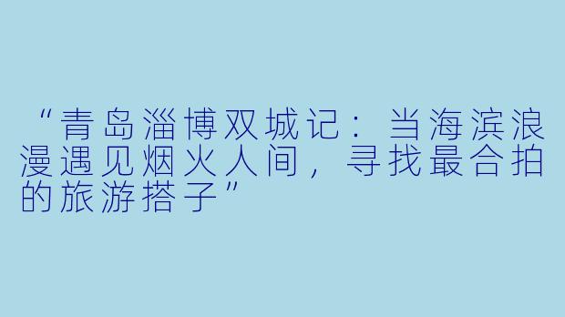 “青岛淄博双城记：当海滨浪漫遇见烟火人间，寻找最合拍的旅游搭子”