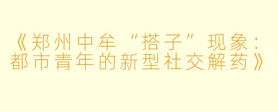 《郑州中牟“搭子”现象:都市青年的新型社交解药》